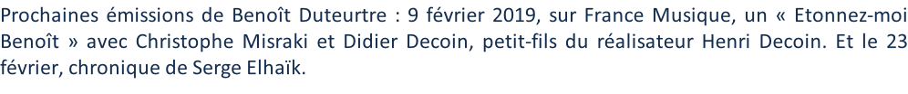 Prochaines émissions de Benoît Duteurtre : 9 février 2019, sur France Musique, un « Etonnez-moi Benoît » avec Christophe Misraki et Didier Decoin, petit-fils du réalisateur Henri Decoin. Et le 23 février, chronique de Serge Elhaïk.